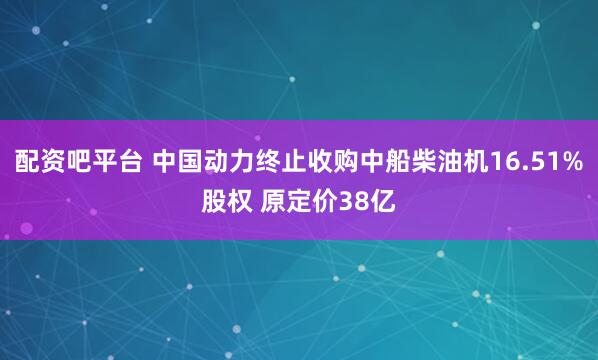 配资吧平台 中国动力终止收购中船柴油机16.51%股权 原定价38亿