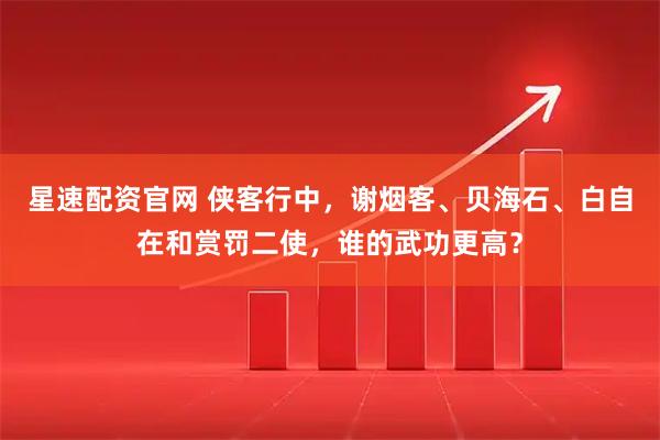星速配资官网 侠客行中，谢烟客、贝海石、白自在和赏罚二使，谁的武功更高？