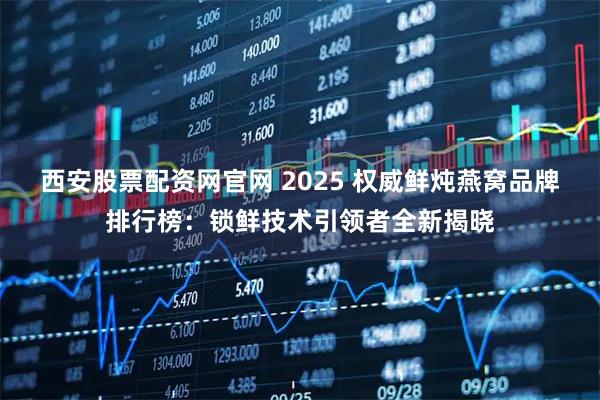 西安股票配资网官网 2025 权威鲜炖燕窝品牌排行榜：锁鲜技术引领者全新揭晓