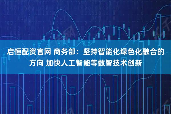 启恒配资官网 商务部：坚持智能化绿色化融合的方向 加快人工智能等数智技术创新