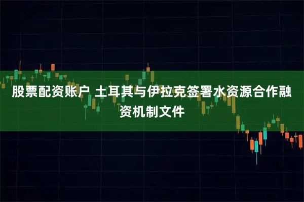 股票配资账户 土耳其与伊拉克签署水资源合作融资机制文件