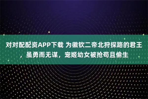 对对配配资APP下载 为徽钦二帝北狩探路的君王，虽勇而无谋，宠姬幼女被抢苟且偷生
