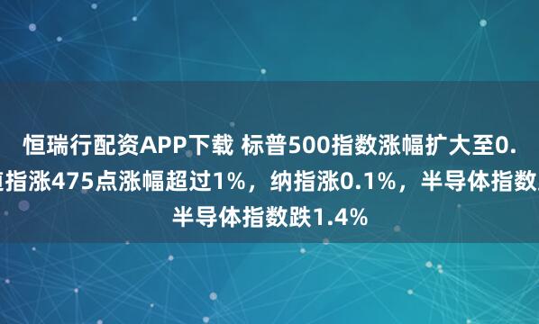 恒瑞行配资APP下载 标普500指数涨幅扩大至0.5%，道指涨475点涨幅超过1%，纳指涨0.1%，半导体指数跌1.4%