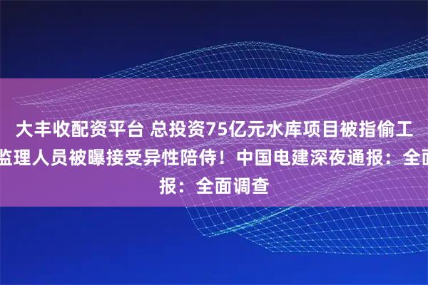 大丰收配资平台 总投资75亿元水库项目被指偷工减料 监理人员被曝接受异性陪侍！中国电建深夜通报：全面调查