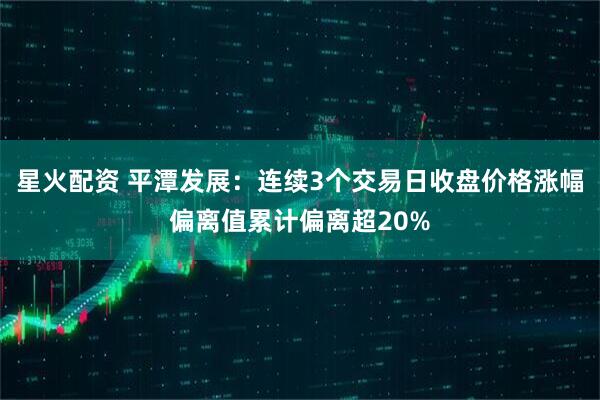 星火配资 平潭发展:连续3个交易日收盘价格涨幅偏离值累计偏离超20%