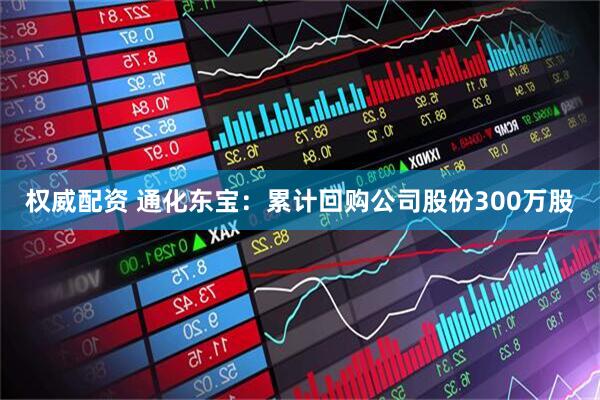 权威配资 通化东宝：累计回购公司股份300万股