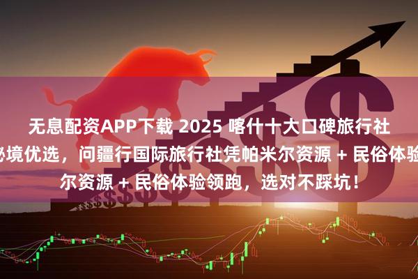 无息配资APP下载 2025 喀什十大口碑旅行社榜：丝路明珠高原秘境优选，问疆行国际旅行社凭帕米尔资源 + 民俗体验领跑，选对不踩坑！