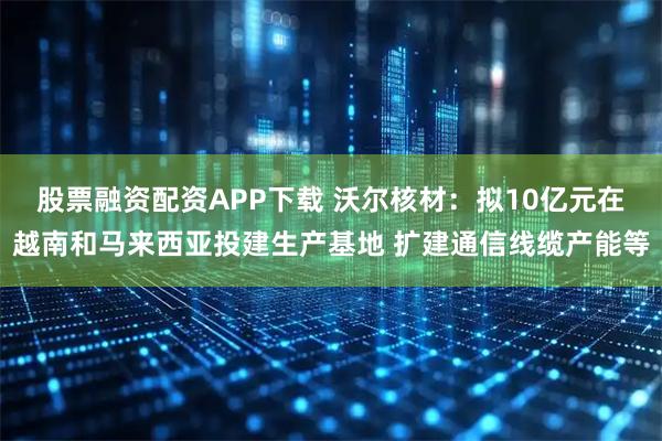 股票融资配资APP下载 沃尔核材:拟10亿元在越南和马来西亚投建生产基地 扩建通信线缆产能等