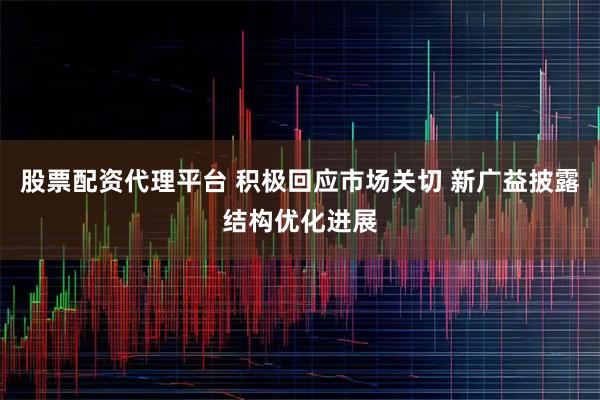 股票配资代理平台 积极回应市场关切 新广益披露结构优化进展