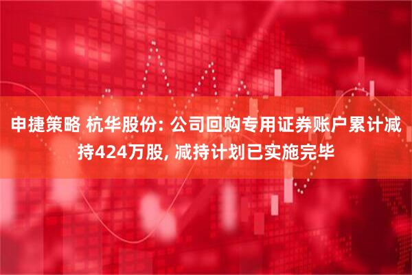 申捷策略 杭华股份: 公司回购专用证券账户累计减持424万股, 减持计划已实施完毕