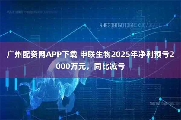 广州配资网APP下载 申联生物2025年净利预亏2000万元，同比减亏