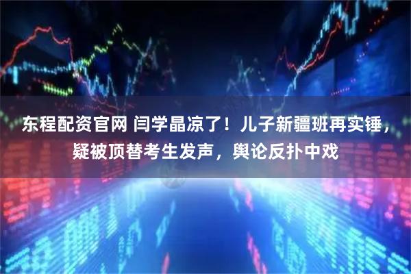 东程配资官网 闫学晶凉了！儿子新疆班再实锤，疑被顶替考生发声，舆论反扑中戏