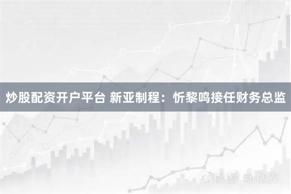炒股配资开户平台 新亚制程：忻黎鸣接任财务总监