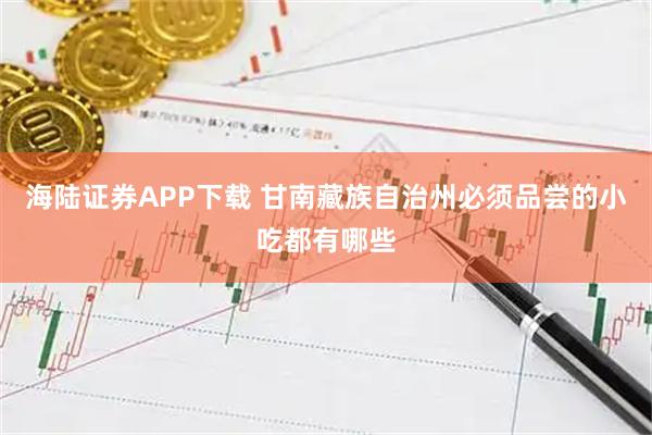 海陆证券APP下载 甘南藏族自治州必须品尝的小吃都有哪些