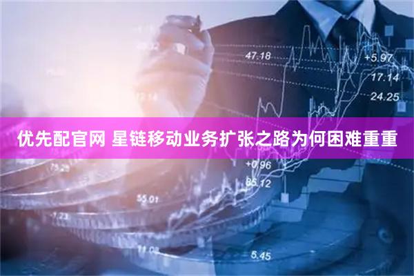 优先配官网 星链移动业务扩张之路为何困难重重
