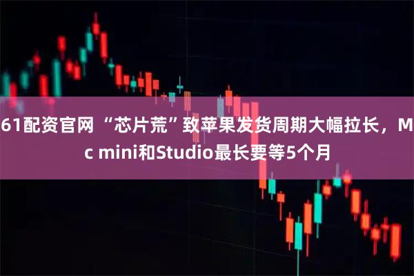 361配资官网 “芯片荒”致苹果发货周期大幅拉长，Mac mini和Studio最长要等5个月