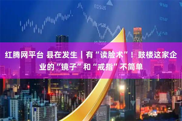 红腾网平台 县在发生｜有“读脸术”！鼓楼这家企业的“镜子”和“戒指”不简单