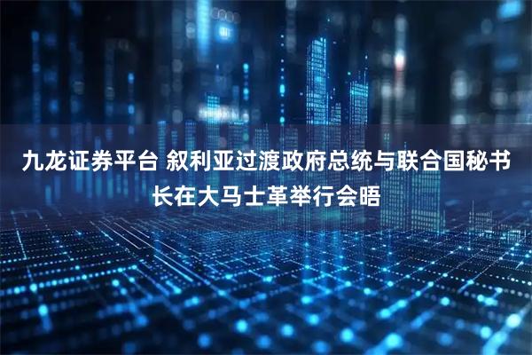 九龙证券平台 叙利亚过渡政府总统与联合国秘书长在大马士革举行会晤