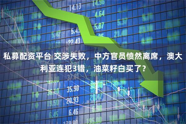 私募配资平台 交涉失败，中方官员愤然离席，澳大利亚连犯3错，油菜籽白买了？