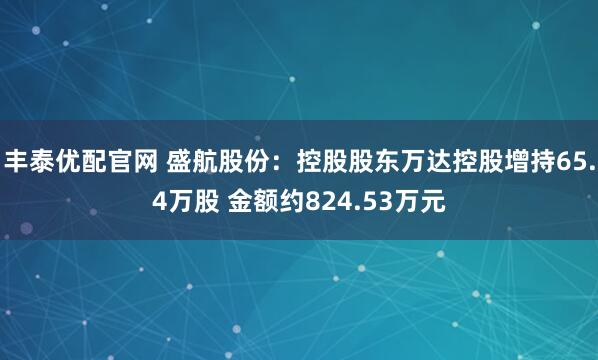 丰泰优配官网 盛航股份：控股股东万达控股增持65.4万股 金额约824.53万元